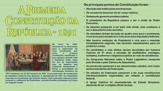 Os principais pontos da Constituição foram :
                                                                                   • Abolição das instituições monárquicas;
                                                                                   • Os senadores deixaram de ter cargo vitalício;
                                                                                   • Sistema de governo presidencialista;
                                                                                   • O presidente da República passou a ser o chefe do Poder
                                                                                     Executivo;
                                                                                   • As eleições passaram a ser pelo voto direto, mas continuou a
                                                                                     ser a descoberto (não-secreto);
                                                                                   • Os mandatos tinham duração de quatro anos para o presidente,
                                                                                     nove anos para senadores e três anos para deputados federais;
                                                                                   • Não haveria reeleição de Presidente e vice para o mandato
                                                     No     início  de     1890,     imediatamente seguinte, não havendo impedimentos para um
                                                     iniciaram-se as discussões      posterior a esse;
                                                     para a elaboração da
                                                     nova constituição, que        • Os candidatos a voto efetivo seriam escolhidos por homens
                                                     seria        a     primeira     maiores de 21 anos, à exceção de analfabetos, mendigos,
                                                     constituição republicana e      soldados, mulheres e religiosos sujeitos ao voto de obediência;
                                                     que vigoraria durante toda
                                                     a República Velha. Após       • Ao Congresso Nacional cabia o Poder Legislativo, composto
                                                     um ano de negociações           pelo Senado e pela Câmara de Deputados;
                                                     com os poderes que
                                                     realmente comandavam o        • As províncias passaram a ser denominadas estados, com maior
                                                     Brasil, a promulgação da        autonomia dentro da Federação;
                                                     Constituição Brasileira de
1891 aconteceu em 24 de Fevereiro de 1891. O principal autor da constituição       • Os estados da Federação passaram a ter suas constituições
da República Velha foi Ruy Barbosa. A Constituição de 1891 era fortemente            hierarquicamente organizadas em relação à constituição
inspirada na Constituição dos Estados Unidos. Outro elemento relevante nesse         federal;
contexto é a influência do Positivismo, corrente filosófica formulada na França
por Auguste Comte.                                                                 • A Igreja Católica foi desmembrada do Estado Brasileiro,
                                                                                     deixando de ser a religião oficial do país.
 