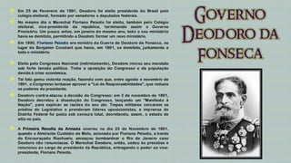    Em 25 de Fevereiro de 1891, Deodoro foi eleito presidente do Brasil pelo
    colégio eleitoral, formado por senadores e deputados federais.
   No mesmo dia o Marechal Floriano Peixoto foi eleito, também pelo Colégio
    eleitoral, vice-presidente da república, terminando assim o Governo
    Provisório. Um pouco antes, em janeiro do mesmo ano, todo o seu ministério
    havia se demitido, permitindo a Deodoro formar um novo ministério.
   Em 1890, Floriano Peixoto era ministro da Guerra de Deodoro da Fonseca, no
    lugar de Benjamin Constant que havia, em 1891, se demitido, juntamente a
    todo o ministério.

   Eleito pelo Congresso Nacional (indiretamente), Deodoro iniciou seu mandato
    sob forte tensão política. Tinha a oposição do Congresso e da população
    devido à crise econômica.
   Tal fato gerou violenta reação, fazendo com que, entre agosto e novembro de
    1891, o Congresso tentasse aprovar a "Lei de Responsabilidades", que reduzia
    os poderes do presidente.
   Deodoro contra-atacou a decisão do Congresso: em 3 de novembro de 1891,
    Deodoro decretou a dissolução do Congresso, lançando um "Manifesto à
    Nação", para explicar as razões do seu ato. Tropas militares cercaram os
    prédios do Legislativo e prenderam líderes oposicionistas, a imprensa do
    Distrito Federal foi posta sob censura total, decretando, assim, o estado de
    sítio no país.

   A Primeira Revolta da Armada ocorreu no dia 23 de Novembro de 1891,
    quando o Almirante Custódio de Melo, acionado por Floriano Peixoto, a bordo
    do Encouraçado Riachuelo, ameaçou bombardear o Rio de Janeiro caso
    Deodoro não renunciasse. O Marechal Deodoro, então, cedeu às pressões e
    renunciou ao cargo de presidente da República, entregando o poder ao vice-
    presidente, Floriano Peixoto.
 