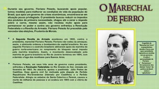  Durante   seu governo, Floriano Peixoto, buscando apoio popular,
  tomou medidas para melhorar as condições de vida da população do
  Brasil, que após um governo de crises econômicas, encontrava-se em
  situação pouco privilegiada. O presidente buscou reduzir os impostos
  dos produtos de primeira necessidade, chegou até a zerar o imposto
  sobre a carne, mesmo assim, não recebeu muito apoio para
  permanecer no poder e contra seu governo enfrentou a Revolução
  Federalista e a Revolta da Armada. Floriano Peixoto foi precedido pelo
  vencedor das eleições, Prudente de Morais.


   •   A Segunda Revolta da Armada aconteceu em 1893, contra o
       presidente, marechal Floriano Peixoto. Floriano não cedeu às ameaças;
       assim, o almirante ordenou o bombardeio da capital brasileira. No ano
       seguinte Floriano e o exército brasileiro obtiveram apoio da marinha de
       guerra norte-americana no rompimento do bloqueio naval imposto                à   ç
       pela marinha brasileira. Assim, o movimento desencadeado pela
       marinha de guerra brasileira no Rio de Janeiro terminou em 1894, com
       a derrota e fuga dos revoltosos para Buenos Aires.                                à



   •   Floriano Peixoto, em seus três anos de governo como presidente,
       enfrentou a Revolução Federalista no Rio Grande do Sul, iniciada em
       fevereiro de 1893. Ao atacá-la, apoiou o positivista Júlio Prates de      í

       Castilhos. Essa guerra civil foi motivada pela disputa do Partido
       Republicano Rio-Grandense (liderado por Castilhos) e o Partido
       Federalista. Atingiu os estados de Santa Catarina e Paraná, causou a
       morte de milhares de pessoas e só acabou em 1895 com a vitória de
       Castilhos.
 