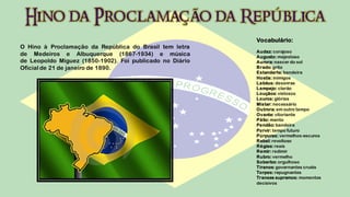 Vocabulário:
O Hino à Proclamação da República do Brasil tem letra
                                                          Audaz: corajoso
de Medeiros e Albuquerque (1867-1934) e música            Augusto: majestoso
de Leopoldo Miguez (1850-1902). Foi publicado no Diário   Aurora: nascer do sol
Oficial de 21 de janeiro de 1890.                         Brado: grito
                                                          Estandarte: bandeira
                                                          Hostis: inimigos
                                                          Labéus: desonras
                                                          Lampejo: clarão
                                                          Louçãos: vistosos
                                                          Louros: glórias
                                                          Mister: necessário
                                                          Outrora: em outro tempo
                                                          Ovante: vitoriante
                                                          Pálio: manto
                                                          Pendão: bandeira
                                                          Porvir: tempo futuro
                                                          Púrpuras: vermelhos-escuros
                                                          Rebel: revoltoso
                                                          Régias: reais
                                                          Remir: redimir
                                                          Rubro: vermelho
                                                          Soberbo: orgulhoso
                                                          Tiranos: governantes cruéis
                                                          Torpes: repugnantes
                                                          Transes supremos: momentos
                                                          decisivos
 