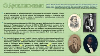 "São os filhos do deserto,/ Onde a terra esposa a luz./ Onde vive em campo aberto/ A tribo dos
                                                                homens nus.../ São os guerreiros ousados/ Que com os tigres mosqueados/ Combatem na
                                                                solidão./ Ontem simples, fortes, bravos./ Hoje míseros escravos, / Sem luz, sem ar, sem razão..."
                                                                                 (O trecho acima é do poema "O navio negreiro", escrito em 18 de abril de 1869, quando Castro Alves tinha apenas 22 anos.)




•   O Abolicionismo foi a campanha cívica que pôs fim à escravidão no Brasil contou
                                                                                                                                                                                                [2]
    com a participação de vários setores da sociedade brasileira, à exceção dos
    grandes proprietários de terra - como os cafeicultores paulistas, que certamente
    perdiam com o fim da mão-de-obra escrava.                                                                                                      [1]


•   Vários acontecimentos dos anos 1860 favoreceram o abolicionismo. Por exemplo, a
    guerra do Paraguai, que se estendeu de 1864 a 1870. Milhares de escravos foram
    libertados para combater no lugar de seus proprietários. Além disso, houve a
    guerra civil americana, entre 1861 e 1865, que terminou com a vitória dos nortistas,
    favoráveis ao fim da escravatura. Houve a extinção da servidão na Rússia em 1861 e
    o fim da escravidão nos impérios francês e português. Tudo isso impulsionou o
    movimento abolicionista aqui.


•   Os Abolicionistas pertenciam a várias classes sociais, inclusive das elites políticas,
    como Joaquim Nabuco [2] (principal representante do abolicionismo no Parlamento
    brasileiro); gente que pretendia reformar a monarquia, ou intelectuais brancos,                                      [3]
    como o teatrólogo Artur Azevedo e o poeta Castro Alves [1]; negros como o                                                                                                                      [4]
    advogado Luís Gama [3] ou o engenheiro André Rebouças [4]. O próprio exército,
    que se formou na guerra do Paraguai e que contou com colaboração dos escravos.
    Além disso, as classes médias urbanas que começavam a ter significado na
    sociedade brasileira, os estudantes universitários, que vão desenvolver inúmeras
    atividades em prol da abolição.
 