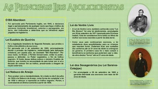 O Bill Aberdeen
• Foi aprovada pelo Parlamento Inglês, em 1845, e declarava
  legal o aprisionamento de qualquer navio que faça o tráfico de    Lei do Ventre Livre
  escravos (incluindo brasileiros), autoriza a perseguição, em      • A Lei do Ventre Livre, também conhecida como “Lei
  terra, dos traficantes e determina que os infratores sejam          Rio Branco” foi uma lei abolicionista, promulgada
  julgados na Inglaterra.                                             em 28 de setembro de 1871 (assinada pela Princesa
                                                                      Isabel). Esta lei considerava livre todos os filhos de
                                                                      mulher escravas nascidos a partir da data da lei.
Lei Eusébio de Queirós                                                                                                         Euséb io de Queir ós Coutinho Matos o
                                                                                                                               da Câm ara (S ão Paulo de Luand a,
                                                                    • Como seus pais continuariam escravos, a lei              1812 — Rio d e Janeir o, 7 de m aio d e
• Foi a legislação brasileira do Segundo Reinado, que proibiu o       estabelecia duas possibilidades para as crianças
                                                                                                                               1868) foi um mag istr ado e p olítico
                                                                                                                               brasileiro.
  tráfico interatlântico de escravos.                                 que nasciam livres. Poderiam ficar aos cuidados
• Foi aprovada em 4 de setembro de 1850, principalmente               dos senhores até os 21 anos de idade ou entregues
  devido à pressão da Inglaterra, materializada pela aplicação        ao governo. O primeiro caso foi o mais comum e
  unilateral, por aquele país, do chamado "Bill Aberdeen". Por        beneficiaria os senhores que poderiam usar a mão-
  essa razão, no Brasil, o Partido Conservador, então no poder,       de-obra destes “livres” até os 21 anos de idade.
  passou a defender, no Poder Legislativo, o fim do tráfico
  negreiro. À frente dessa defesa esteve o ministro Eusébio de
  Queirós, que insistiu na necessidade do país tomar por si só a
  decisão de colocar fim ao tráfico, preservando a imagem de
  nação soberana.                                                   Lei dos Sexagenários (ou Lei Saraiva-
                                                                    Cotejipe)
Lei Nabuco de Araújo                                                •   Foi promulgada a 28 de setembro de 1885 e
                                                                        garantia liberdade aos escravos com mais de 60
• Para acabar com a clandestinidade, foi criada no dia 5 de julho       anos de idade.
  de 1854 a lei Nabuco de Araújo, como forma de completar a lei
  de 1850 e reforçar a repressão ao tráfico negreiro. Porém, o                                                                  George Hamilton-Gord on, 4.º Conde de
                                                                                                                                Aberdeen (Edimburgo, 28 de janeiro de
  contrabando só diminui somente a partir de 1856.                                                                              1784 — Londres, 14 de dezembro de
                                                                                                                                1860) foi um político britânico.
 