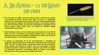  Em 13 de maio de 1888, a princesa Isabel assinou a lei Áurea que aboliu      Pena de Ouro usada pela princesa Isabel para assinar a
                                                                               Lei Áurea. A pena é toda feita em ouro 18 quilates, com 27
   a escravidão no Brasil. "Áurea" quer dizer "de ouro" e a expressão          diamantes e 25 pedras vermelhas cravejadas.
   refere-se ao caráter glorioso da lei que pôs fim a essa forma desumana
   de exploração do trabalho. Em território brasileiro, a escravidão vigorou
   por cerca de três séculos, do início da colonização à assinatura da lei
   Áurea. Apesar disso, ainda hoje, há formas de trabalho ilegais
   semelhantes à escravidão.

 Abolicionista convicta, já havia lutado pela aprovação da Lei do Ventre
   Livre, em 1871, e financiava com dinheiro próprio não só a alforria de
   dezenas de escravos, mas também o Quilombo do Leblon, que cultivava
   camélias brancas - a flor-símbolo da abolição.

A    sanção ou aprovação da lei foi, principalmente, o resultado da
   campanha abolicionista que se desenvolvia no Brasil desde a década de
   1870, mas não se pode negar o empenho pessoal da princesa Isabel,
   então regente do Império do Brasil, para sua aprovação. Primeira
   senadora brasileira e primeira mulher a assumir uma chefia de Estado
   no continente americano, a princesa Isabel se revelou uma política
   liberal nas três vezes que exerceu a Regência do país.
 