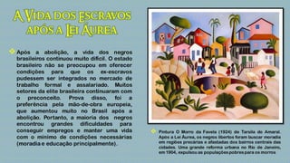  Após    a abolição, a vida dos negros
  brasileiros continuou muito difícil. O estado
  brasileiro não se preocupou em oferecer
  condições para que os ex-escravos
  pudessem ser integrados no mercado de
  trabalho formal e assalariado. Muitos
  setores da elite brasileira continuaram com
  o preconceito. Prova disso, foi a
  preferência pela mão-de-obra europeia,
  que aumentou muito no Brasil após a
  abolição. Portanto, a maioria dos negros
  encontrou grandes dificuldades para
  conseguir empregos e manter uma vida               Pintura O Morro da Favela (1924) de Tarsila do Amaral.
  com o mínimo de condições necessárias               Após a Lei Áurea, os negros libertos foram buscar moradia
  (moradia e educação principalmente).                em regiões precárias e afastadas dos bairros centrais das
                                                      cidades. Uma grande reforma urbana no Rio de Janeiro,
                                                      em 1904, expulsou as populações pobres para os morros
 