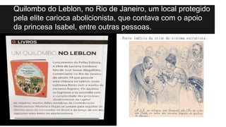 Quilombo do Leblon, no Rio de Janeiro, um local protegido
pela elite carioca abolicionista, que contava com o apoio
da princesa Isabel, entre outras pessoas.
Forte indício da crise do sistema escravista.
 