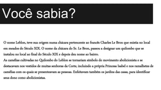 O nome Leblon, teve sua origem numa chácara pertencente ao francês Charles Le Bron que existia no local
em meados do Século XIX. O nome da chácara do Sr. Le Bron, passou a designar um quilombo que se
instalou no local ao final do Século XIX e depois deu nome ao bairro.
As camélias cultivadas no Quilombo do Leblon se tornariam símbolo do movimento abolicionista e se
destacavam nos vestidos de muitas senhoras da Corte, incluindo a própria Princesa Isabel e nos ramalhetes de
camélias com os quais se presenteavam as pessoas. Enfeitavam também os jardins das casas, para identificar
seus dono como abolicionistas.
Você sabia?
 