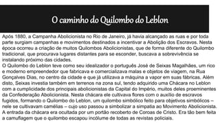O caminho do Quilombo do Leblon
Após 1880, a Campanha Abolicionista no Rio de Janeiro, já havia alcançado as ruas e por toda
parte surgiam campanhas e movimentos destinados a incentivar a Abolição dos Escravos. Nesta
época ocorreu a criação de muitos Quilombos Abolicionistas, que de forma diferente do Quilombo
tradicional, que procurava lugares distantes para se esconder, buscava a sobrevivência se
instalando próximo das cidades.
O Quilombo do Leblon teve como seu idealizador o português José de Seixas Magalhães, um rico
e moderno empreendedor que fabricava e comercializava malas e objetos de viagem, na Rua
Gonçalves Dias, no centro da cidade e que já utilizava a máquina a vapor em suas fábricas. Além
disto, Seixas investia também em terrenos na zona sul, tendo adquirido uma Chácara no Leblon
com a cumplicidade dos principais abolicionistas da Capital do Império, muitos deles proeminentes
da Confederação Abolicionista. Nesta chácara ele cultivava flores com o auxílio de escravos
fugidos, formando o Quilombo do Leblon, um quilombo simbólico feito para objetivos simbólicos –
nele se cultivavam camélias – cujo uso passou a simbolizar a simpatia ao Movimento Abolicionista.
A entrada da chácara era ocultada por um portão recoberto de Coroas de Cristo. Era tão bem feita
a camuflagem que o quilombo escapou incólume de todas as revistas policiais.
 