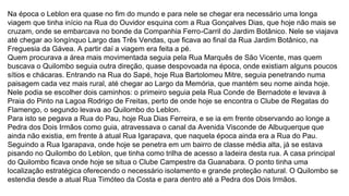 Na época o Leblon era quase no fim do mundo e para nele se chegar era necessário uma longa
viagem que tinha início na Rua do Ouvidor esquina com a Rua Gonçalves Dias, que hoje não mais se
cruzam, onde se embarcava no bonde da Companhia Ferro-Carril do Jardim Botânico. Nele se viajava
até chegar ao longínquo Largo das Três Vendas, que ficava ao final da Rua Jardim Botânico, na
Freguesia da Gávea. A partir daí a viagem era feita a pé.
Quem procurava a área mais movimentada seguia pela Rua Marquês de São Vicente, mas quem
buscava o Quilombo seguia outra direção, quase despovoada na época, onde existiam alguns poucos
sítios e chácaras. Entrando na Rua do Sapé, hoje Rua Bartolomeu Mitre, seguia penetrando numa
paisagem cada vez mais rural, até chegar ao Largo da Memória, que mantém seu nome ainda hoje.
Nele podia se escolher dois caminhos: o primeiro seguia pela Rua Conde de Bernadote e levava à
Praia do Pinto na Lagoa Rodrigo de Freitas, perto de onde hoje se encontra o Clube de Regatas do
Flamengo, o segundo levava ao Quilombo do Leblon.
Para isto se pegava a Rua do Pau, hoje Rua Dias Ferreira, e se ia em frente observando ao longe a
Pedra dos Dois Irmãos como guia, atravessava o canal da Avenida Visconde de Albuquerque que
ainda não existia, em frente à atual Rua Igarapava, que naquela época ainda era a Rua do Pau.
Seguindo a Rua Igarapava, onde hoje se penetra em um bairro de classe média alta, já se estava
pisando no Quilombo do Leblon, que tinha como trilha de acesso a ladeira desta rua. A casa principal
do Quilombo ficava onde hoje se situa o Clube Campestre da Guanabara. O ponto tinha uma
localização estratégica oferecendo o necessário isolamento e grande proteção natural. O Quilombo se
estendia desde a atual Rua Timóteo da Costa e para dentro até a Pedra dos Dois Irmãos.
 