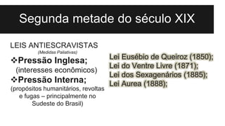 Segunda metade do século XIX
Lei Eusébio de Queiroz (1850);
Lei do Ventre Livre (1871);
Lei dos Sexagenários (1885);
Lei Aurea (1888);
LEIS ANTIESCRAVISTAS
(Medidas Paliativas)
Pressão Inglesa;
(interesses econômicos)
Pressão Interna;
(propósitos humanitários, revoltas
e fugas – principalmente no
Sudeste do Brasil)
 