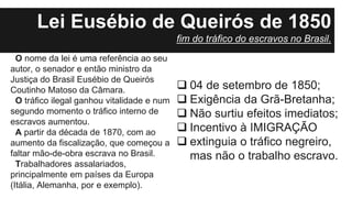 O nome da lei é uma referência ao seu
autor, o senador e então ministro da
Justiça do Brasil Eusébio de Queirós
Coutinho Matoso da Câmara.
O tráfico ilegal ganhou vitalidade e num
segundo momento o tráfico interno de
escravos aumentou.
A partir da década de 1870, com ao
aumento da fiscalização, que começou a
faltar mão-de-obra escrava no Brasil.
Trabalhadores assalariados,
principalmente em países da Europa
(Itália, Alemanha, por e exemplo).
 04 de setembro de 1850;
 Exigência da Grã-Bretanha;
 Não surtiu efeitos imediatos;
 Incentivo à IMIGRAÇÃO
 extinguia o tráfico negreiro,
mas não o trabalho escravo.
Lei Eusébio de Queirós de 1850
fim do tráfico do escravos no Brasil.
 