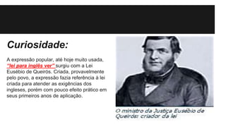 Curiosidade:
A expressão popular, até hoje muito usada,
“lei para inglês ver” surgiu com a Lei
Eusébio de Queirós. Criada, provavelmente
pelo povo, a expressão fazia referência à lei
criada para atender as exigências dos
ingleses, porém com pouco efeito prático em
seus primeiros anos de aplicação.
 