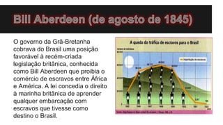 O governo da Grã-Bretanha
cobrava do Brasil uma posição
favorável à recém-criada
legislação britânica, conhecida
como Bill Aberdeen que proibia o
comércio de escravos entre África
e América. A lei concedia o direito
à marinha britânica de aprender
qualquer embarcação com
escravos que tivesse como
destino o Brasil.
 
