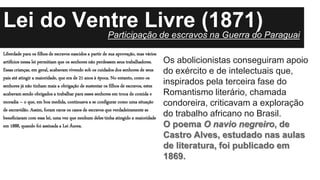 Lei do Ventre Livre (1871)
Liberdade para os filhos de escravos nascidos a partir de sua aprovação, mas vários
artifícios nessa lei permitiam que os senhores não perdessem seus trabalhadores.
Essas crianças, em geral, acabavam vivendo sob os cuidados dos senhores de seus
pais até atingir a maioridade, que era de 21 anos à época. No entanto, como os
senhores já não tinham mais a obrigação de sustentar os filhos de escravos, estes
acabavam sendo obrigados a trabalhar para esses senhores em troca de comida e
moradia – o que, em boa medida, continuava a se configurar como uma situação
de escravidão. Assim, foram raros os casos de escravos que verdadeiramente se
beneficiaram com essa lei, uma vez que nenhum deles tinha atingido a maioridade
em 1888, quando foi assinada a Lei Áurea.
Os abolicionistas conseguiram apoio
do exército e de intelectuais que,
inspirados pela terceira fase do
Romantismo literário, chamada
condoreira, criticavam a exploração
do trabalho africano no Brasil.
O poema O navio negreiro, de
Castro Alves, estudado nas aulas
de literatura, foi publicado em
1869.
Participação de escravos na Guerra do Paraguai
 