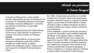 Abrindo um parenteses
A Guerra Paraguai
A Guerra do Paraguai foi o maior conflito
armado internacional ocorrido na América do Sul
no século 19. Rivalidades platinas e a formação
de Estados nacionais deflagraram o confronto,
que destruiu a economia e a população
paraguaias.
É também chamada Guerra da Tríplice Aliança
(Guerra de la Triple Alianza) na Argentina e
Uruguai e de Guerra Grande, no Paraguai.
Causas
Desde sua independência, os governantes
paraguaios afastaram o país dos conflitos
armados na região Platina. A política
isolacionista paraguaia, porém, chegou ao fim
com o governo do ditador Francisco Solano
López.
Em 1864, o Brasil estava envolvido num conflito
armado com o Uruguai. Havia organizado tropas,
invadido e deposto o governo uruguaio do ditador
Aguirre, que era líder do Partido Blanco e aliado
de Solano López. O ditador paraguaio se opôs à
invasão brasileira do Uruguai, porque contrariava
seus interesses.
Como retaliação, o governo paraguaio aprisionou
no porto de Assunção o navio brasileiro Marquês
de Olinda, e em seguida atacou a cidade de
Dourados, em Mato Grosso. Foi o estopim da
guerra. Em maio de 1865, o Paraguai também fez
várias incursões armadas em território argentino,
com objetivo de conquistar o Rio Grande do Sul.
Contra as pretensões do governo paraguaio, o
Brasil, a Argentina e o Uruguai reagiram, firmando
o acordo militar chamado de Tríplice Aliança.
 