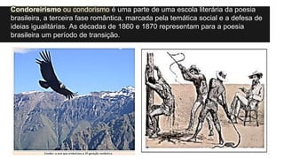 Condoreirismo ou condorismo é uma parte de uma escola literária da poesia
brasileira, a terceira fase romântica, marcada pela temática social e a defesa de
ideias igualitárias. As décadas de 1860 e 1870 representam para a poesia
brasileira um período de transição.
 