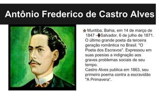 Muritiba, Bahia, em 14 de março de
1847 - Salvador, 6 de julho de 1871.
O último grande poeta da terceira
geração romântica no Brasil. "O
Poeta dos Escravos". Expressou em
suas poesias a indignação aos
graves problemas sociais de seu
tempo.
Castro Alves publica em 1863, seu
primeiro poema contra a escravidão
"A Primavera“.
Antônio Frederico de Castro Alves
 