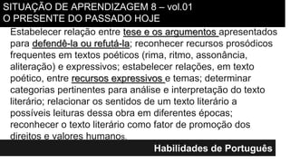 Habilidades de Português
Estabelecer relação entre tese e os argumentos apresentados
para defendê-la ou refutá-la; reconhecer recursos prosódicos
frequentes em textos poéticos (rima, ritmo, assonância,
aliteração) e expressivos; estabelecer relações, em texto
poético, entre recursos expressivos e temas; determinar
categorias pertinentes para análise e interpretação do texto
literário; relacionar os sentidos de um texto literário a
possíveis leituras dessa obra em diferentes épocas;
reconhecer o texto literário como fator de promoção dos
direitos e valores humanos.
SITUAÇÃO DE APRENDIZAGEM 8 – vol.01
O PRESENTE DO PASSADO HOJE
 