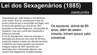 Lei dos Sexagenários (1885)
Orquestrada por João Dantas e Rui Barbosa,
entre outros. Esta lei corroborava a tese do
jovem jurista de que a escravidão era ilegal, pois
já havia sido abolida por uma lei de 1831,
assinada no Período Regencial, sob pressão da
Inglaterra, mas que nunca fora respeitada e
tampouco anulada.
A Lei do Sexagenário, antes de conceder a
liberdade aos escravos com mais de 60 anos,
pretendia mapear a idade dos demais escravos
e defender que todos aqueles que tivessem
chegado depois de 1831 deveriam ser
alforriados sem indenização alguma, pois
haviam sido ilegalmente contrabandeados
Os escravos acima de 60
anos, além de serem
minoria, tinham pouco valor
comercial.
Jogada jurídica
 