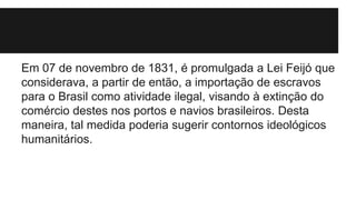 Em 07 de novembro de 1831, é promulgada a Lei Feijó que
considerava, a partir de então, a importação de escravos
para o Brasil como atividade ilegal, visando à extinção do
comércio destes nos portos e navios brasileiros. Desta
maneira, tal medida poderia sugerir contornos ideológicos
humanitários.
 