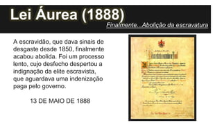 Lei Áurea (1888)
A escravidão, que dava sinais de
desgaste desde 1850, finalmente
acabou abolida. Foi um processo
lento, cujo desfecho despertou a
indignação da elite escravista,
que aguardava uma indenização
paga pelo governo.
13 DE MAIO DE 1888
Finalmente...Abolição da escravatura
 