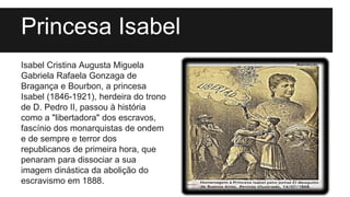 Princesa Isabel
Isabel Cristina Augusta Miguela
Gabriela Rafaela Gonzaga de
Bragança e Bourbon, a princesa
Isabel (1846-1921), herdeira do trono
de D. Pedro II, passou à história
como a "libertadora" dos escravos,
fascínio dos monarquistas de ondem
e de sempre e terror dos
republicanos de primeira hora, que
penaram para dissociar a sua
imagem dinástica da abolição do
escravismo em 1888.
 