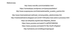 http://www.marcillio.com/rio/enleblon.html
https://vanesalopez.wordpress.com/pesquisas/leblon/
http://www.suapesquisa.com/historiadobrasil/lei_eusebio_queiros.htm
http://www.historiadobrasil.net/brasil_monarquia/leis_abolicionistas.htm
http://mestresdahistoria.blogspot.com.br/2011/04/saiba-mais-sobre-o-processo.html
https://pt.wikipedia.org/wiki/Jean-Baptiste_Debret
https://www.youtube.com/watch?v=ptP0D7ABWQA
https://www.youtube.com/watch?t=7&v=SuR1vWgddy4
http://sohistoria.com.br/ef2/guerraparaguai/
Referenciais
 