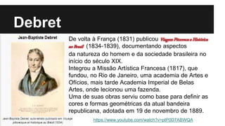 Debret
De volta à França (1831) publicou Viagem Pitoresca e Histórica
ao Brasil (1834-1839), documentando aspectos
da natureza do homem e da sociedade brasileira no
início do século XIX.
Integrou a Missão Artística Francesa (1817), que
fundou, no Rio de Janeiro, uma academia de Artes e
Ofícios, mais tarde Academia Imperial de Belas
Artes, onde lecionou uma fazenda.
Uma de suas obras serviu como base para definir as
cores e formas geométricas da atual bandeira
republicana, adotada em 19 de novembro de 1889.
https://www.youtube.com/watch?v=ptP0D7ABWQA
 