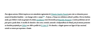 Para alguns autores, Debret inspirou-se em estandartes regimentais do Primeiro Império Francês para criar os elementos pouco
usuais da bandeira brasileira – um losango sobre o campo[15] . À época, a França era referência cultural e política. Deve-se lembrar,
ainda, que Debret e toda sua geração de artistas neoclássicos eram favorecidos porNapoleão Bonaparte e muitos preferiram sair do
país após a queda desse. A escolha do desenho e das cores, contudo, antecede a Independência do Brasil, pois já estavam presentes
na bandeira projetada por Debret em 1820 a pedido de D. João VI. No desenho, o dragão aparece em lugar do laço nacional,
unindo os ramos que suportam o brasão.
 