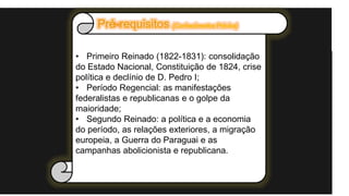 • Primeiro Reinado (1822-1831): consolidação
do Estado Nacional, Constituição de 1824, crise
política e declínio de D. Pedro I;
• Período Regencial: as manifestações
federalistas e republicanas e o golpe da
maioridade;
• Segundo Reinado: a política e a economia
do período, as relações exteriores, a migração
europeia, a Guerra do Paraguai e as
campanhas abolicionista e republicana.
 