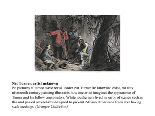 Nat Turner, artist unknown No pictures of famed slave revolt leader Nat Turner are known to exist, but this nineteenth-century painting illustrates how one artist imagined the appearance of Turner and his fellow conspirators. White southerners lived in terror of scenes such as this and passed severe laws designed to prevent African Americans from ever having such meetings.  (Granger Collection) 