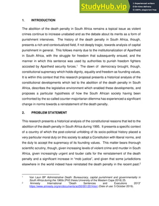 1. INTRODUCTION
The abolition of the death penalty in South Africa remains a topical issue as violent
crimes continue to increase unabated and as the debate about its merits as a form of
punishment intensives. The history of the death penalty in South Africa, though,
presents a rich and contextualized field, if not deeply tragic, towards analysis of capital
punishment in general. This follows mainly due to the institutionalization of Apartheid
in South Africa, with the struggle for freedom that subsequently ensued, and the
manner in which this sentence was used by authorities to punish freedom fighters
accosted by Apartheid security forces.1 The dawn of democracy brought, though,
constitutional supremacy which holds dignity, equality and freedom as founding values.
It is within this context that this research proposal presents a historical analysis of the
constitutional developments which led to the abolition of the death penalty in South
Africa, describes the legislative environment which enabled these developments, and
proposes a particular hypothesis of how the South African society having been
confronted by the so-called counter-majoritarian dilemma has experienced a significant
change in norms towards a reinstatement of the death penalty.
2. PROBLEM STATEMENT
This research presents a historical analysis of the constitutional reasons that led to the
abolition of the death penalty in South Africa during 1995. It presents a specific context
of a country of which the post-colonial unfolding of its socio-political history placed a
very particular moral duty on this society to adopt a Constitution with liberal norms, and
the duty to accept the supremacy of its founding values. This matter bears thorough
scientific scrutiny, though, given increasing levels of violent crime and murder in South
Africa, given increasingly urgent and louder calls for the reinstatement of the death
penalty and a significant increase in “mob justice”, and given that some jurisdictions
elsewhere in the world indeed have reinstated the death penalty in the recent past.2
1 Van Laun BP Administrative Death: Bureaucracy, capital punishment and governmentality in
South Africa during the 1960s (PhD thesis University of the Western Cape 2018) 25.
2 Amnesty International “Death Sentences and Executions 2013”
https://www.amnesty.org/en/documents/act50/001/2014/en/ (Date of use: 5 October 2019).
 