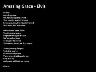 Amazing Grace - Elvis
Chorus:
Amazing grace,
Oh, how sweet the sound
That saved a wretch like me
I once was lost, But now I'm found
Was blind, But now I see
When we've been there
Ten thousand years,
Bright shinning as the sun
We've no less days
To sing God's praise
Then when, when we first begun
Through many dangers
Toils and snares
I have already come
T'was grace that brought me
Safe thus far
And grace will lead me home
Chorus

 