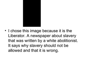 I chose this image because it is the Liberator. A newspaper about slavery that was written by a white abolitionist. It says why slavery should not be allowed and that it is wrong. 