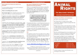 ANIMAL
Animal Rights: The Abolitionist Approach                                     www.AbolitionistApproach.com

What does that mean as a practical                            But what’s wrong with eating animal
matter?                                                       products other than meat?

You are probably asking how you can do anything to
abolish animal exploitation.

There is something that you can do.
                                                              There is no meaningful distinction between eating flesh
                                                              and eating dairy or other animal products. Animals ex-
                                                              ploited for dairy, eggs, or other products are treated as
                                                              badly if not worse than ‘meat’ animals, and they end up
                                                              in the same slaughterhouse after which we consume
                                                                                                                                          RIGHTS
You can go vegan. Now. Veganism means that you no             their flesh anyway.                                                           THE ABOLITIONIST APPROACH
longer eat or otherwise consume animal products.
                                                                                                                                             WWW.ABOLITIONISTAPPROACH.COM
Veganism is not merely a matter of diet; it is a moral and                 There is every bit as much
political commitment to abolition on the individual                     suffering and death in a glass of
level and extends not only to matters of food, but to                                                                                   Animals: Our Moral schizophrenia
                                                                        milk, ice cream cone, or an egg
clothing, other products, and other personal actions and                      as there is in a steak.                                   We claim to take animals seriously.
choices.
                                                                                                                                        We all agree that it is morally wrong to inflict
Veganism is the one thing that we can all do today— right     To maintain that there is a moral distinction between eat-                ‘unnecessary’ suffering or death on animals. But what
now—to help animals. It does not require an expensive         ing flesh and eating dairy, eggs, or other animal products                do we mean by this?
campaign, the involvement of a large organization,            is as silly as maintaining that there is a moral distinction
legislation, or anything other than our recognition that if                                                                             Whatever else it means, it must mean that it is wrong
                                                              between eating large cows and eating small cows.                          to inflict suffering or death on animals merely because
‘animal rights’ means anything, it means that we cannot
justify killing and eating animals.                           As long as more than 99% of people think that it is ac-                   we derive pleasure or amusement from doing so, or
                                                              ceptable to consume animal products, nothing will ever                    because it is convenient to do so, or because it is just
Veganism reduces animal suffering and death by decreas-       really change for animals.                                                plain habit.
ing demand. It represents a rejection of the commodity
                                                              So...                                                                     But the overwhelming portion of our animal use—just
status of nonhumans and recognition of their inherent
                                                              The decision is yours. No one can make it for you. But if                 about all of it—cannot be justified by anything other
value.
                                                              you believe that the lives of nonhumans have moral value,                 than pleasure, amusement, convenience, or habit.
Veganism is also a commitment to nonviolence. The             then stop participating in the killing of animals, however                Most animals are killed for food. According to the
animal rights movement should be a movement of peace          ‘humanely’ they are treated.                                              Food and Agricultural Organization (FAO) of the
and should reject violence against all animals—human and                                                                                United Nations, humans kill approximately 53 billion
nonhuman.                                                     Join the abolitionist movement. Go vegan. Today. It
                                                              is easy to go vegan. And it’s the right thing to do.                      animals—that’s 53,000,000,000—for food per year not
                                                                                                                                        including fish and other sea animals.
Veganism is the most important form of political activ-       For further information, visit The Abolitionist Approach at:
ism that we can undertake on behalf of animals.
                                                                                                                                          145 million……………..killed every day
And once you go vegan, start to educate your family,          www.AbolitionistApproach.com                                                6 million……….............killed every hour
friends, and others in your community to go vegan.                                                                                        100,000...........................killed every minute
                                                                          © 2008 Gary L. Francione & Anna E. Charlton.
                                                              Distribution by other individuals or organizations does not necessarily
                                                                                                                                          1,680...............................killed every second
If we want to abolish animal exploitation, a vegan move-
                                                               indicate approval by the authors of any views other than those con-
ment is a necessary prerequisite. And that movement be-             tained herein that may be expressed by those individuals or
gins with the decision of the individual.                                                 organizations.                                And this number is rising and will double in the
                                                                                                                                        second part of this century.
 