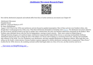 Abolitionist Movement Research Paper
How did the abolitionists' proposals and methods differ from those of earlier antislavery movements (see Chapter 8)?
Abolitionist's Movement
Elizabeth Knack
HIST101: American History to 1877
Dr. Barry Shollenberger
August 5, 2015 Prior to the 1830s most antislavery activists focused on gradual emancipation. Most of these activists were Southern whites, who
thought that it would progressively wither away. Only black abolitionists demanded an immediate end to slavery. The abolitionist movement called for
the end of slavery and had existed in one form or another since colonial times; the early case had been stated most consistently by the Quakers. Most
Northern states abolished slavery after the War for Independence, reacting to moral concerns... Show more content on Helpwriting.net ...
Although historians disagree on its political impact, abolitionism unquestionably helped define slavery as a pressing moral problem (Sellman).
Abolitionists played a key role in setting the terms of the debate over slavery and in making it a convincing moral issue, still they had remarkably
little influence in the North. Very few Northerners were abolitionists, and many regarded abolitionists as dangerous radicals. What made their case
telling was the South's violent reaction. Extreme Southern responses appeared to confirm abolitionist warnings about a conspiratorial "Slave Power."
(Larkin) By the 1850s, however, the escalating sectional conflict had largely taken on a force of its own, one that owed less and less to
... Get more on HelpWriting.net ...
 
