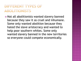  Notall abolitionists wanted slavery banned
 because they saw it as cruel and inhumane.
 Some only wanted abolition because they
 hated the slave aristocracy and wanted to
 help poor southern whites. Some only
 wanted slavery banned in the new territories
 so everyone could compete economically.
 