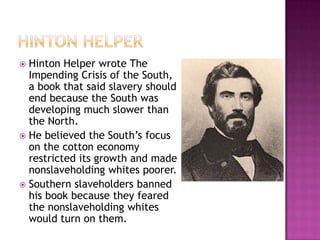  Hinton Helper wrote The
  Impending Crisis of the South,
  a book that said slavery should
  end because the South was
  developing much slower than
  the North.
 He believed the South’s focus
  on the cotton economy
  restricted its growth and made
  nonslaveholding whites poorer.
 Southern slaveholders banned
  his book because they feared
  the nonslaveholding whites
  would turn on them.
 