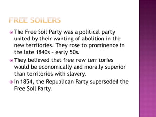  The  Free Soil Party was a political party
  united by their wanting of abolition in the
  new territories. They rose to prominence in
  the late 1840s – early 50s.
 They believed that free new territories
  would be economically and morally superior
  than territories with slavery.
 In 1854, the Republican Party superseded the
  Free Soil Party.
 