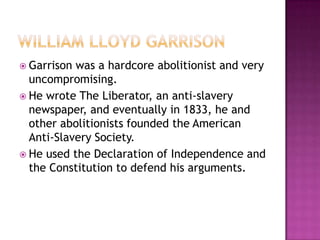  Garrison was a hardcore abolitionist and very
  uncompromising.
 He wrote The Liberator, an anti-slavery
  newspaper, and eventually in 1833, he and
  other abolitionists founded the American
  Anti-Slavery Society.
 He used the Declaration of Independence and
  the Constitution to defend his arguments.
 