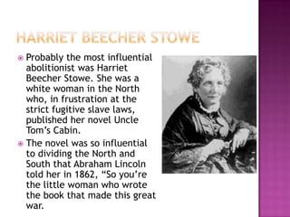  Probably the most influential
  abolitionist was Harriet
  Beecher Stowe. She was a
  white woman in the North
  who, in frustration at the
  strict fugitive slave laws,
  published her novel Uncle
  Tom’s Cabin.
 The novel was so influential
  to dividing the North and
  South that Abraham Lincoln
  told her in 1862, “So you’re
  the little woman who wrote
  the book that made this great
  war.
 