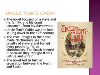  The novel focused on a slave and
  his family, and his cruel
  treatment from his slaveowner.
 Uncle Tom’s Cabin was the best
  selling novel in the 19th century.
 The cruel images in the novel
  made Northerners see the
  cruelty of slavery and turned
  more people to fierce
  abolitionists. The South banned
  it because they thought it was
  untrue and unfair.
 The novel led to further
  separation between the North
  and South.
 