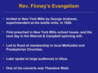 Rev. Finney’s Evangelism

• Invited to New York Mills by George Andrews,
  superintendent at the textile mills, in 1826.

• First preached in New York Mills school house, and the
  next day in the Walcott & Campbell spinning mill.

• Led to flood of membership in local Methodist and
  Presbyterian Churches.

• Later spoke to large audiences in Utica.

• One of his converts was Theodore Weld.
 