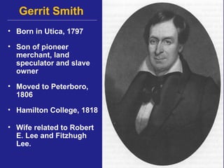Gerrit Smith
• Born in Utica, 1797

• Son of pioneer
  merchant, land
  speculator and slave
  owner

• Moved to Peterboro,
  1806

• Hamilton College, 1818

• Wife related to Robert
  E. Lee and Fitzhugh
  Lee.
 