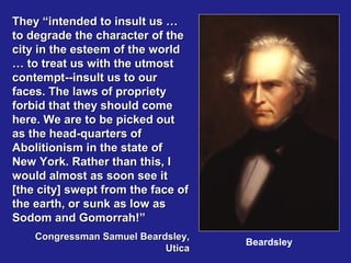 They “intended to insult us …
to degrade the character of the
city in the esteem of the world
… to treat us with the utmost
contempt--insult us to our
faces. The laws of propriety
forbid that they should come
here. We are to be picked out
as the head-quarters of
Abolitionism in the state of
New York. Rather than this, I
would almost as soon see it
[the city] swept from the face of
the earth, or sunk as low as
Sodom and Gomorrah!”
    Congressman Samuel Beardsley,
                                    Beardsley
                            Utica
 