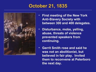 October 21, 1835
    • First meeting of the New York
      Anti-Slavery Society with
      between 300 and 400 delegates.
    • Disturbance, mobs, yelling,
      abuse, threats of violence
      prevented speakers from
      continuing.

    • Gerrit Smith rose and said he
      was not an abolitionist, but
      believed in fair play. Invited
      them to reconvene at Peterboro
      the next day.
 