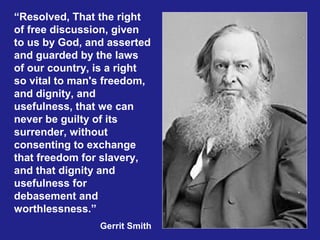 “Resolved, That the right
of free discussion, given
to us by God, and asserted
and guarded by the laws
of our country, is a right
so vital to man's freedom,
and dignity, and
usefulness, that we can
never be guilty of its
surrender, without
consenting to exchange
that freedom for slavery,
and that dignity and
usefulness for
debasement and
worthlessness.”
                Gerrit Smith
 
