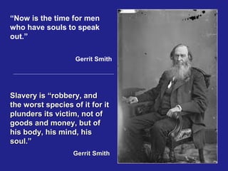 “Now is the time for men
who have souls to speak
out.”

                   Gerrit Smith




Slavery is “robbery, and
the worst species of it for it
plunders its victim, not of
goods and money, but of
his body, his mind, his
soul.”
                   Gerrit Smith
 