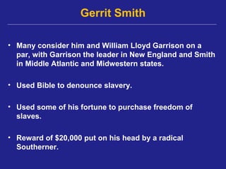 Gerrit Smith

• Many consider him and William Lloyd Garrison on a
  par, with Garrison the leader in New England and Smith
  in Middle Atlantic and Midwestern states.

• Used Bible to denounce slavery.

• Used some of his fortune to purchase freedom of
  slaves.

• Reward of $20,000 put on his head by a radical
  Southerner.
 