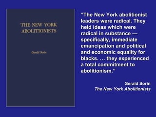 “The New York abolitionist
leaders were radical. They
held ideas which were
radical in substance —
specifically, immediate
emancipation and political
and economic equality for
blacks. … they experienced
a total commitment to
abolitionism.”

                  Gerald Sorin
     The New York Abolitionists
 