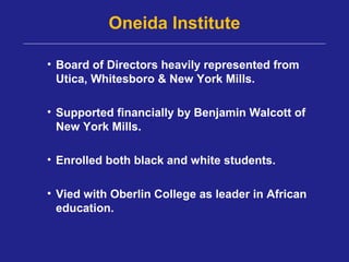 Oneida Institute

• Board of Directors heavily represented from
  Utica, Whitesboro & New York Mills.

• Supported financially by Benjamin Walcott of
  New York Mills.

• Enrolled both black and white students.

• Vied with Oberlin College as leader in African
  education.
 